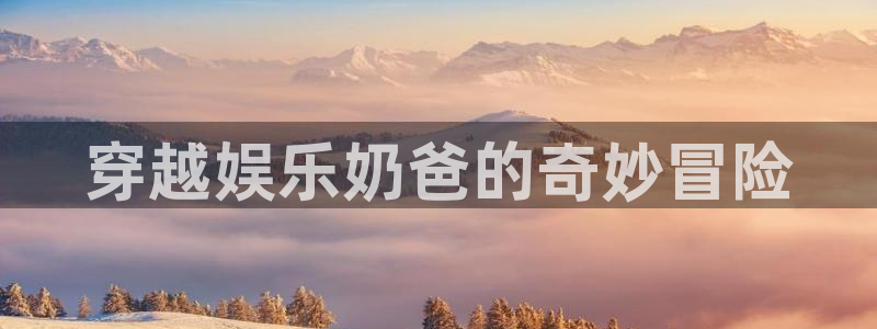 众合官网注册链接入口：穿越娱乐奶爸的奇妙冒险