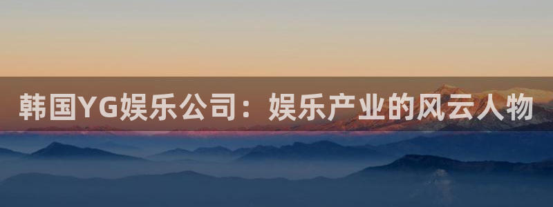 众合官网.ccm：韩国YG娱乐公司：娱乐产业的风云人物